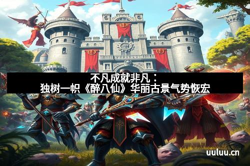 不凡成就非凡：独树一帜《醉八仙》华丽古景气势恢宏