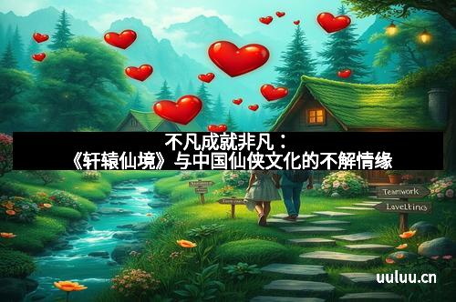 不凡成就非凡：《轩辕仙境》与中国仙侠文化的不解情缘