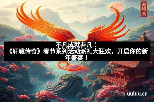 不凡成就非凡：《轩辕传奇》春节系列活动派礼大狂欢，开启你的新年盛宴！