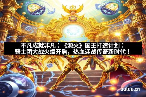 不凡成就非凡：《源火》国王打造计划：骑士团大战火爆开启，热血迎战传奇新时代！